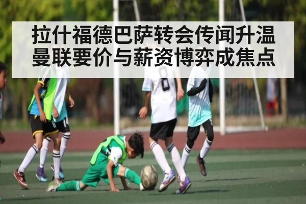 拉什福德巴萨转会传闻升温 曼联要价与薪资博弈成焦点
