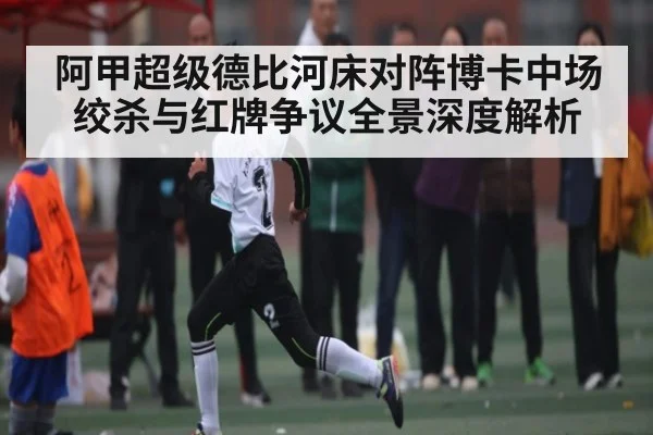 阿甲超级德比河床对阵博卡中场绞杀与红牌争议全景深度解析