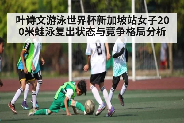 叶诗文游泳世界杯新加坡站女子200米蛙泳复出状态与竞争格局分析
