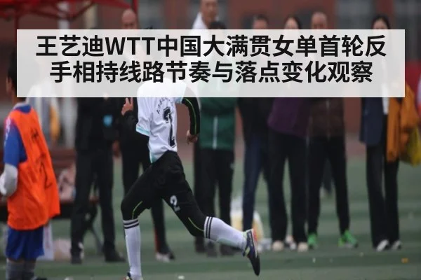 王艺迪WTT中国大满贯女单首轮反手相持线路节奏与落点变化观察
