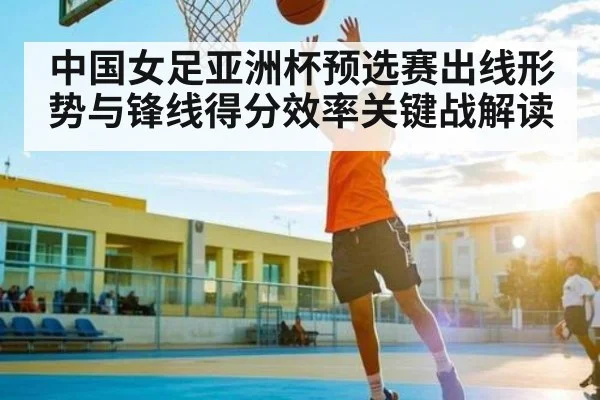 中国女足亚洲杯预选赛出线形势与锋线得分效率关键战解读