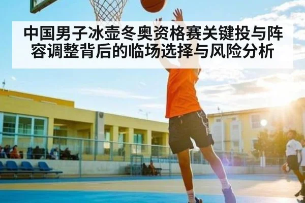中国男子冰壶冬奥资格赛关键投与阵容调整背后的临场选择与风险分析